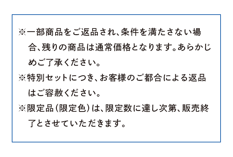 ※一部商品をご返品され、条件を満たさない場合、残りの商品は通常価格となります。あらかじめご了承ください。※特別セットにつき、お客様のご都合による返品 　はご容赦ください。※限定品（限定色）は、限定数に達し次第、販売終了とさせていただきます。