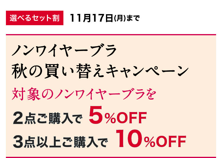 選べるセット割11月17日(月)までノンワイヤーブラ秋の買い替えキャンペーン対象のノンワイヤーブラを5%OFF10%OFF2点ご購入で3点以上ご購入で
