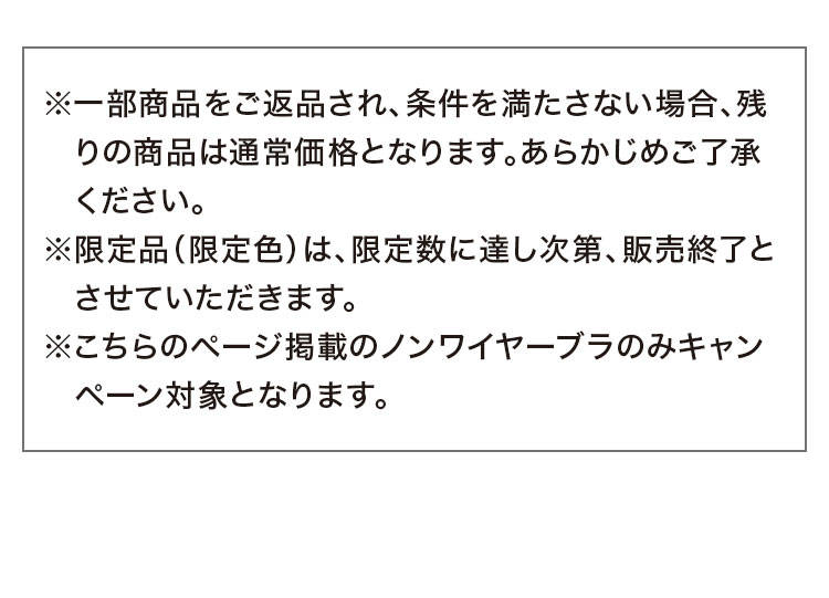※一部商品をご返品され、条件を満たさない場合、残りの商品は通常価格となります。あらかじめご了承ください。※限定品(限定色)は、限定数に達し次第、販売終了とさせていただきます。※こちらのページ掲載のノンワイヤーブラのみキャンペーン対象となります。