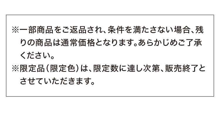 ※一部商品をご返品され、条件を満たさない場合、残りの商品は通常価格となります。あらかじめご了承ください。 ※限定品(限定色)は、限定数に達し次第、販売終了とさせていただきます。