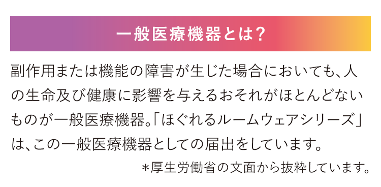 一般医療機器とは？副作用または機能の障害が生じた場合においても、人の生命及び健康に影響を与えるおそれがほとんどないものが一般医療機器。「ほぐれるルームウェアシリーズ」は、この一般医療機器としての届出をしています。＊厚生労働省の文面から抜粋しています。