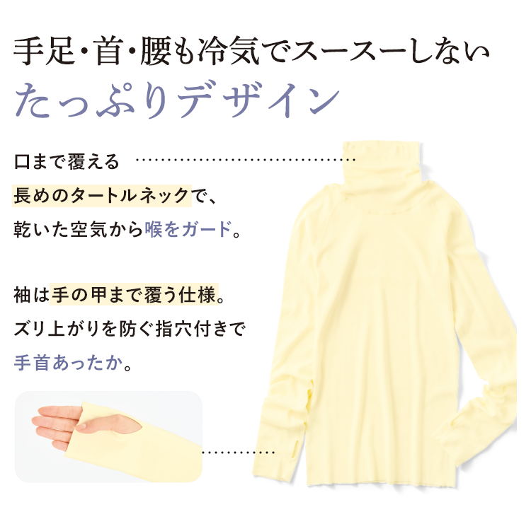 手足·首·腰も冷気でスースーしないたっぷりデザイン 口まで覆える長めのタートルネックで、乾いた空気から喉をガード。 袖は手の甲まで覆う仕様。ズリ上がりを防ぐ指穴付きで手首あったか。