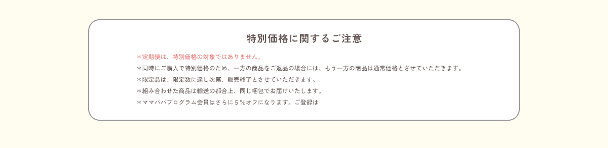 ＜特別価格に関するご注意＞＊定期便は、特別価格の対象ではありません。／＊同時にご購入で特別価格のため、一方の商品をご返品の場合には、もう一方の商品は通常価格とさせていただきます。／＊限定品は、限定数に達し次第、販売終了とさせていただきます。／＊組み合わせた商品は輸送の都合上、同じ梱包でお届けいたします。／＊ママパパプログラム会員はさらに５％オフになります。ご登録はコチラ