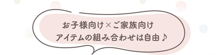 お子様向け×ご家族向け　 アイテムの組み合わせは自由♪