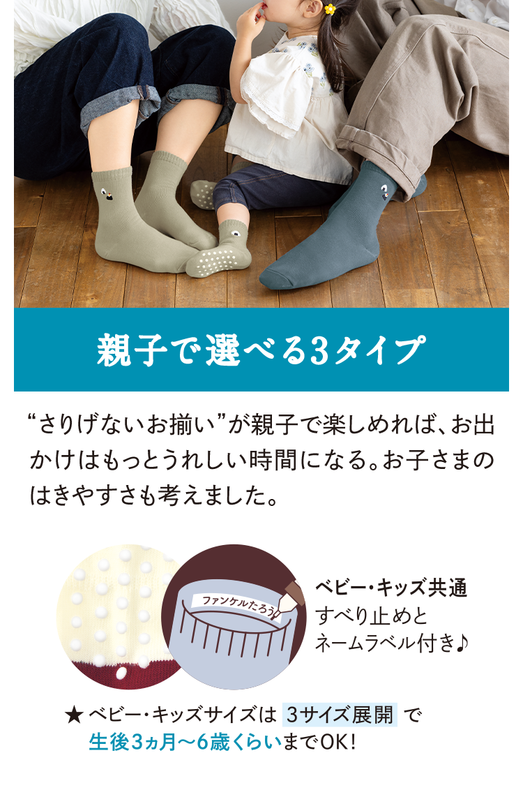 親子で選べる3タイプ さりげないお揃いが親子で楽しめれば、お出かけはもっとうれしい時間になる。お子さまのはきやすさも考えました。 ベビー・キッズ共通すべり止めとネームラベル付き♪ ★ ベビー・キッズサイズは 3サイズ展開で生後3ヵ月〜6歳くらいまでOK！