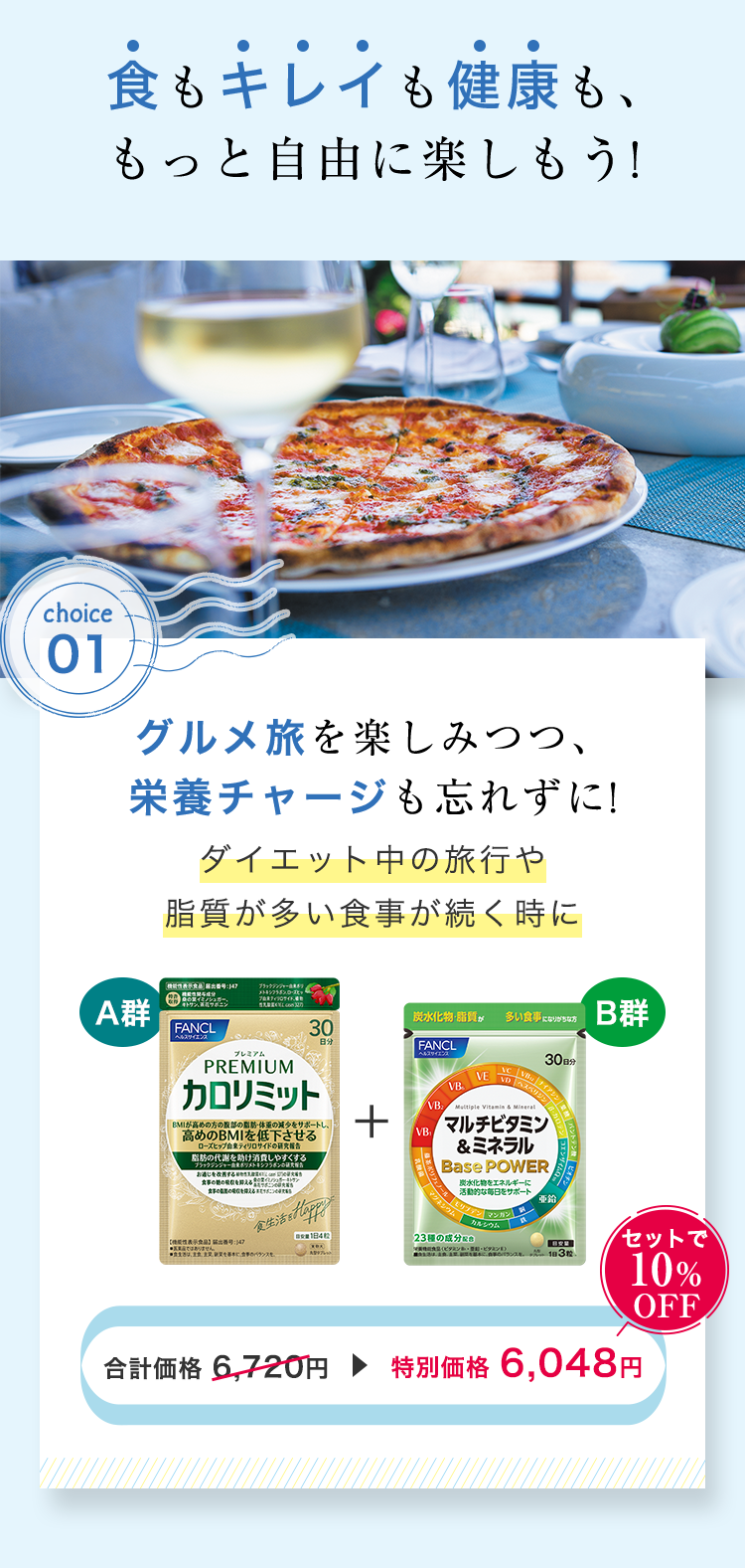 食もキレイも健康も、もっと自由に楽しもう! choice1：グルメ旅を楽しみつつ、栄養チャージも忘れずに!ダイエット中の旅行や脂質が多い食事が続く時に A群 カロリミット ＋ B群 マルチビタミン&ミネラル 合計価格 6,720円▶特別価格 6,048円 セットで10%OFF
