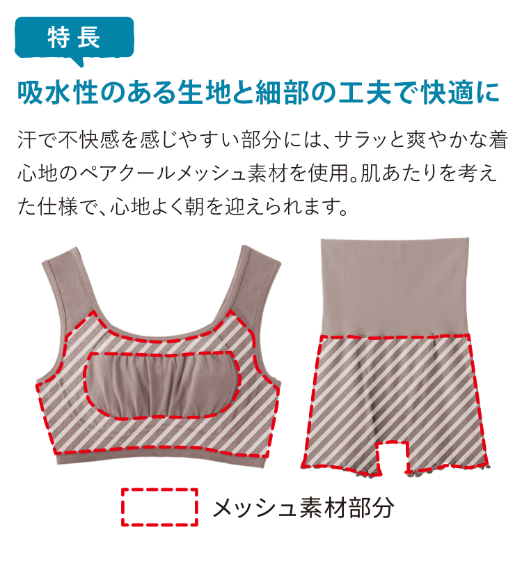 特徴 吸水性のある生地と細部の工夫で快適に 汗で不快感を感じやすい部分には、サラッと爽やかな着心地のペアクールメッシュ素材を使用。肌あたりを考えた仕様で、心地よく朝を迎えられます。