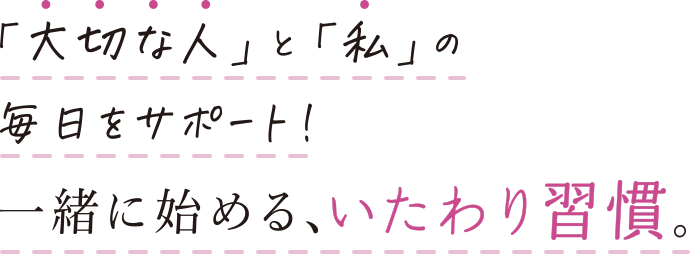 「大切な人」と「私」の毎日をサポート！一緒に始める、いたわり習慣。