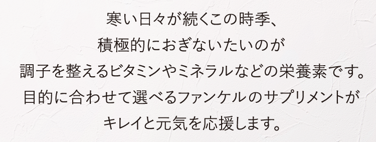寒い日々が続くこの時季、積極的におぎないたいのが調子を整えるビタミンやミネラルなどの栄養素です。目的に合わせて選べるファンケルのサプリメントがキレイと元気を応援します。
