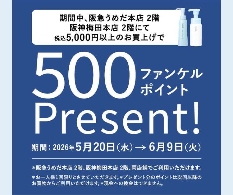 期間中、阪急うめだ本店2階 阪神梅田本店2階にて 税込5,000円以上のお買上げで 500ファンケルポイントPresent! 期間：2026年5月20日（水）→6月9日（火） ※阪急うめだ本店2階、阪神梅田本店2階、両店舗でご利用いただけます。 ※お一人様1回限りとさせていただきます。※プレゼント分のポイントは次回以降のお買物からご利用いただけます。現金への換金はできません。