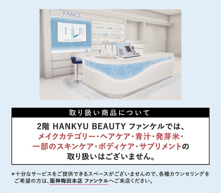 取り扱い商品について 2階 HANKYU BEAUTY ファンケルでは、メイクカテゴリー・ヘアケア・青汁・発芽米・一部のスキンケア・ボディケア・サプリメントの取り扱いはございません。 ※十分なサービスをご提供できるスペースがございませんので、各種カウンセリングをご希望の方は、阪神梅田本店 ファンケルへご来店ください。