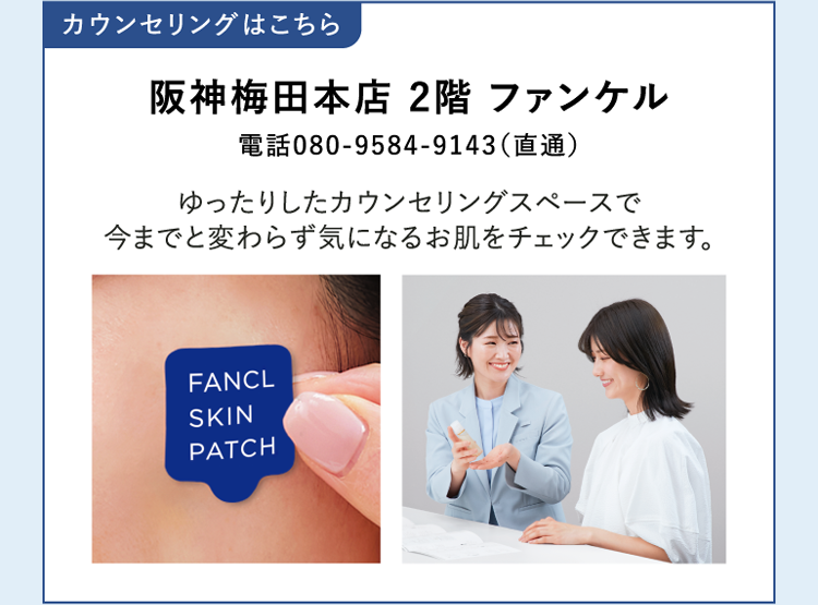カウンセリングはこちら 阪神梅田本店 2階 ファンケル 電話080-9584-9143(直通) ゆったりしたカウンセリングスペースで今までと変わらず気になるお肌をチェックできます。