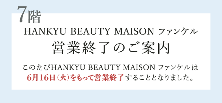 7階 HANKYU BEAUTY MAISON ファンケル 営業終了のご案内 このたびHANKYU BEAUTY MAISON ファンケルは6月16日(火)をもって営業終了することとなりました。