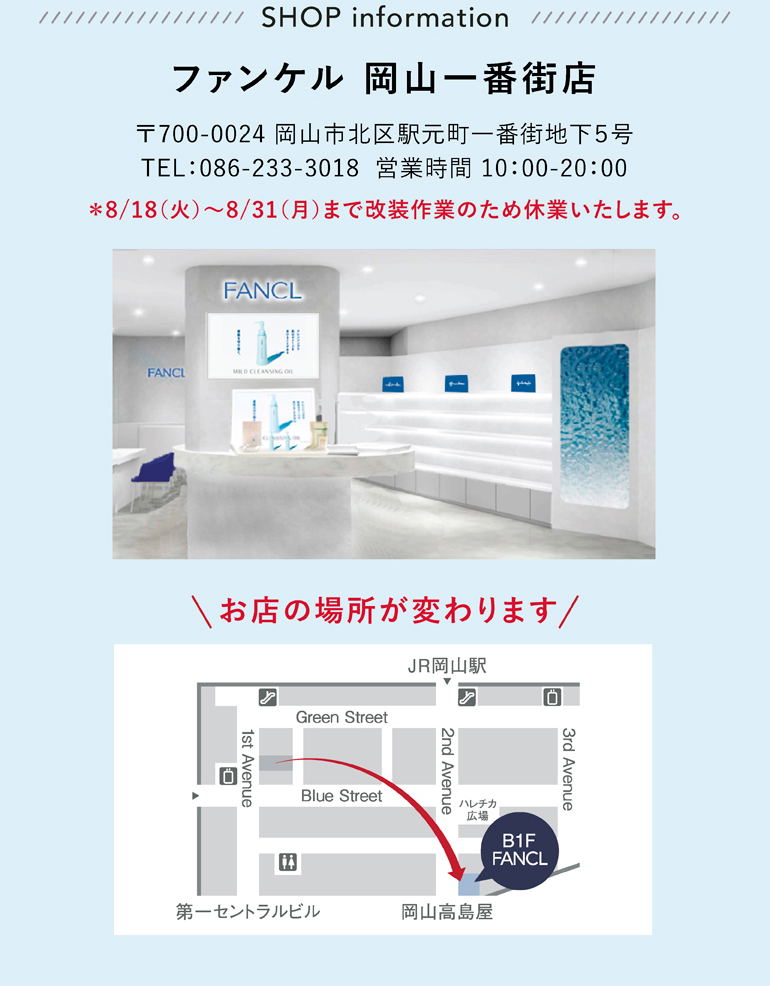 ファンケル 岡山一番街店 〒700-0024 岡山市北区駅元町一番街地下５号 TEL：086-233-3018 営業時間 10：00-20：00 ＊8/18（火）～8/31（月）まで改装作業のため休業いたします。