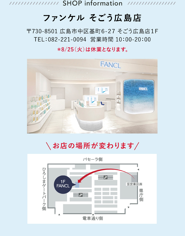 ファンケル そごう広島店 〒730-8501 広島市中区基町６-２７ そごう広島店１Ｆ TEL：082-221-0094 営業時間 10：00-20：00 ＊8/25（火）は休業となります。
