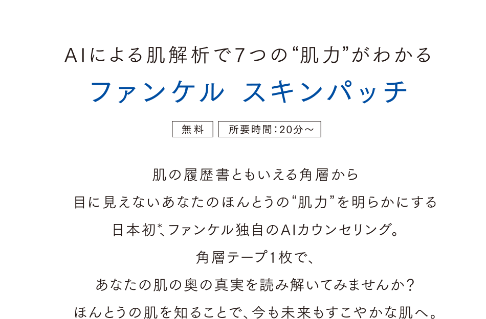 AIによる肌解析で7つの肌力がわかる ファンケル スキンパッチ＜無料＞＜所要時間：20分～＞肌の履歴書ともいえる角層から目に見えないあなたのほんとうの肌力を明らかにする。日本初、ファンケル独自のAIカウンセリング。角層テープ1枚であなたの肌の奥の真実を読み解いてみませんか？ほんとうの肌を知ることで、今も未来もすこやかな肌へ。
