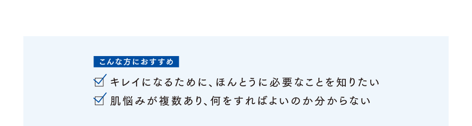 こんな方におすすめ キレイになるために、ほんとうに必要なことを知りたい／肌の悩みが複数あり、何をすればよいのかわからない
