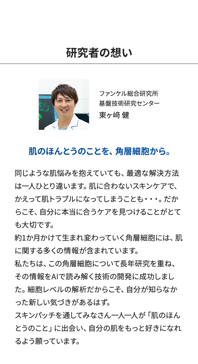 「研究者の想い」肌のほんとうのことを、角層細胞から。同じような肌悩みを抱えていても、最適な解決方法は一人ひとり違います。肌に合わないスキンケアで、かえって肌トラブルになってしまうことも・・・。だからこそ、自分に本当に合うケアを見つけることがとても大切です。約1か月かけて生まれ変わっていく角層細胞には、肌に関する多くの情報が含まれています。私たちは、この角層細胞について長年研究を重ね、その情報をAIで読み解く技術の開発に成功しました。細胞レベルの解析だからこそ、自分が知らなかった新しい気づきがあるはず。スキンパッチを通してみなさん一人一人が「肌のほんとうのこと」に出会い、自分の肌をもっと好きになれるよう願っています。