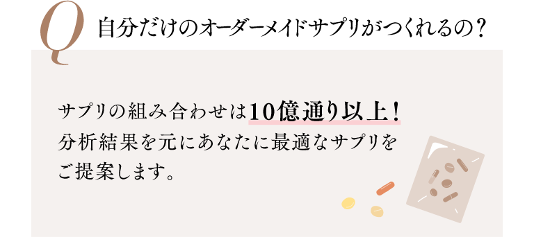 Q 自分だけのオーダーメイドサプリがつくれるの？ サプリの組み合わせは10億通り以上！分析結果を元にあなたに最適なサプリをご提案します。