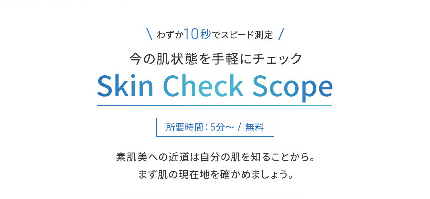 わずか10秒でスピード測定今の肌状態を手軽にチェックSkin Check Scope所要時間:5分~/無料素肌美への近道は自分の肌を知ることから。まず肌の現在地を確かめましょう。