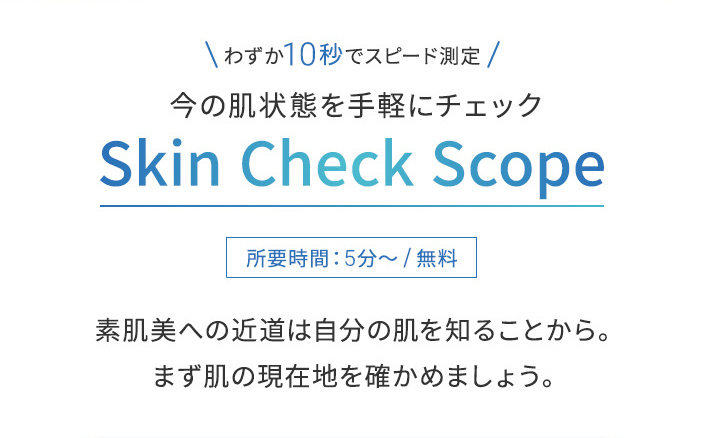 わずか10秒でスピード測定今の肌状態を手軽にチェックSkin Check Scope所要時間:5分~/無料素肌美への近道は自分の肌を知ることから。まず肌の現在地を確かめましょう。