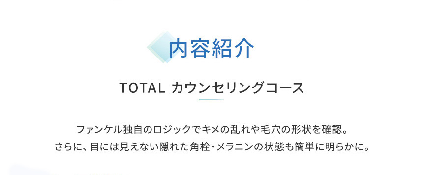 内容紹介TOTAL カウンセリングコースファンケル独自のロジックでキメの乱れや毛穴の形状を確認。さらに、目には見えない隠れた角栓·メラニンの状態も簡単に明らかに。