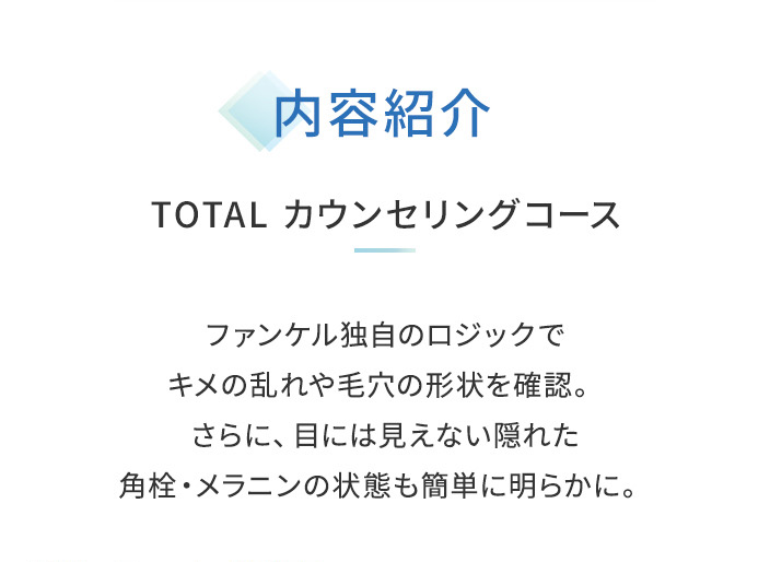 内容紹介TOTAL カウンセリングコースファンケル独自のロジックでキメの乱れや毛穴の形状を確認。さらに、目には見えない隠れた角栓·メラニンの状態も簡単に明らかに。