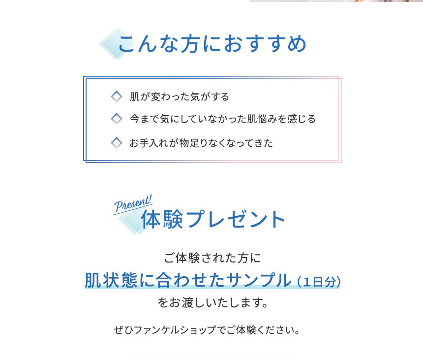 こんな方におすすめ 肌が変わった気がする 今まで気にしていなかった肌悩みを感じる お手入れが物足りなくなってきた体験プレゼント ご体験された方に 肌状態に合わせたサンプル(1日分)をお渡しいたします。ぜひファンケルショップでご体験ください。