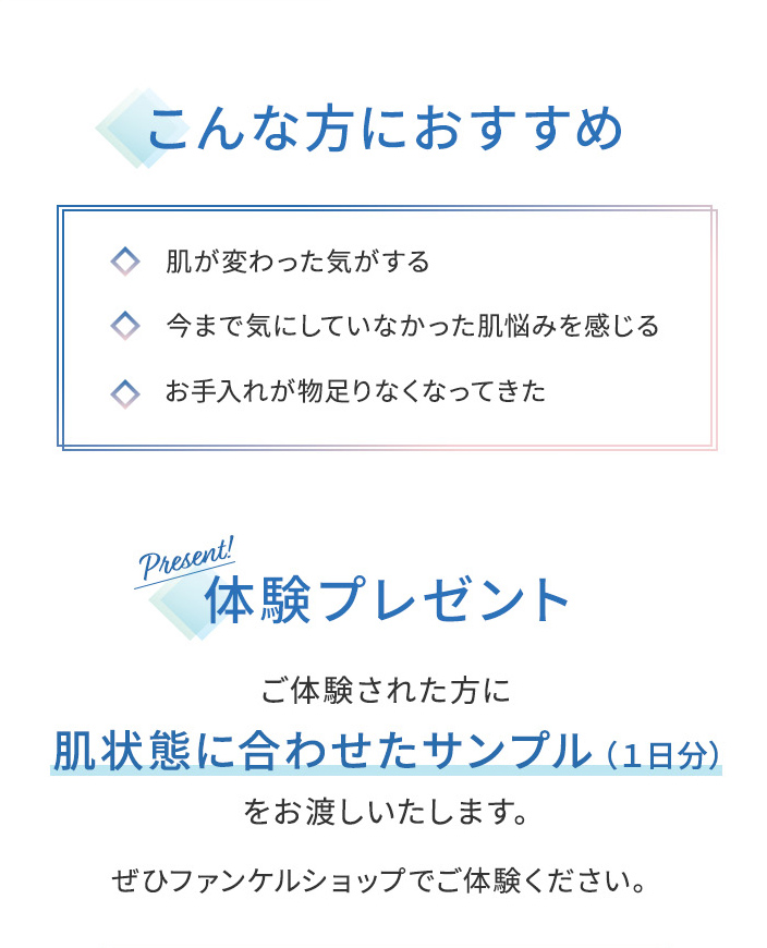 こんな方におすすめ 肌が変わった気がする 今まで気にしていなかった肌悩みを感じる お手入れが物足りなくなってきた体験プレゼント ご体験された方に 肌状態に合わせたサンプル(1日分)をお渡しいたします。ぜひファンケルショップでご体験ください。