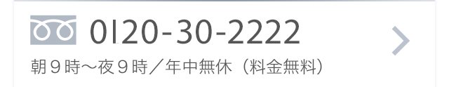 0120-30-2222 朝9時〜夜9時／年中無休（料金無料）