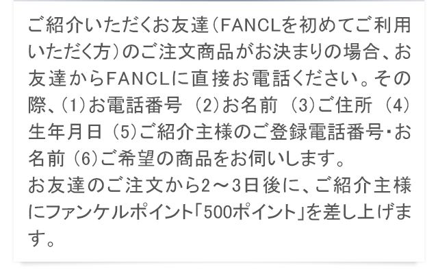 ご紹介いただくお友達（FANCLを初めてご利用いただく方）のご注文商品がお決まりの場合、お友達からFANCLに直接お電話ください。その際、（1）お電話番号 （2）お名前 （3）ご住所 （4）生年月日 （5）ご紹介主様のご登録電話番号・お名前 （6）ご希望の商品をお伺いします。お友達のご注文から2〜3日後に、ご紹介主様にファンケルポイント「500ポイント」を差し上げます。