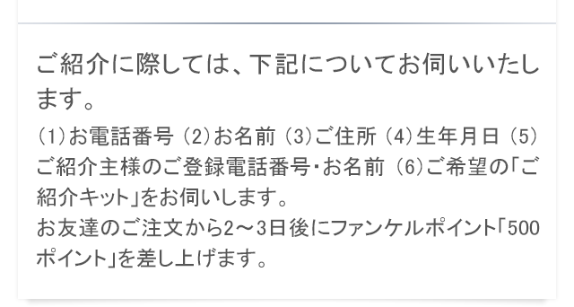 ご紹介に際しては、下記についてお伺いいたします。（1）お電話番号 （2）お名前 （3）ご住所 （4）生年月日 （5）ご紹介主様のご登録電話番号・お名前 （6）ご希望の「ご紹介キット」をお伺いします。お友達のご注文から2〜3日後にファンケルポイント「500ポイント」を差し上げます。