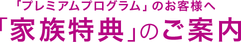 「プレミアムプログラム」のお客様へ 「家族特典」のご案内