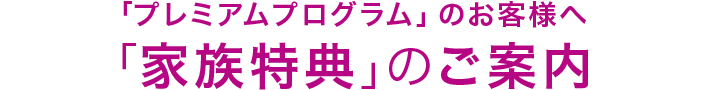 「プレミアムプログラム」のお客様へ 「家族特典」のご案内