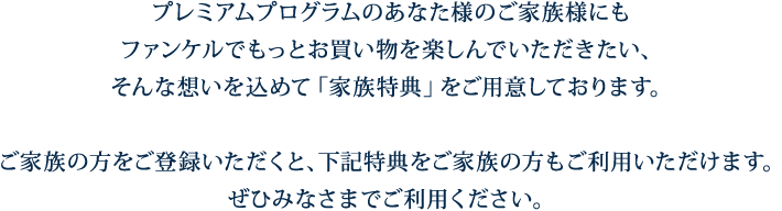 プレミアムプログラムのあなた様のご家族様にもファンケルでもっとお買い物を楽しんでいただきたい、そんな想いを込めて「家族特典」をご用意しております。ご家族の方をご登録いただくと、下記特典をご家族の方もご利用いただけます。ぜひみなさまでご利用ください。