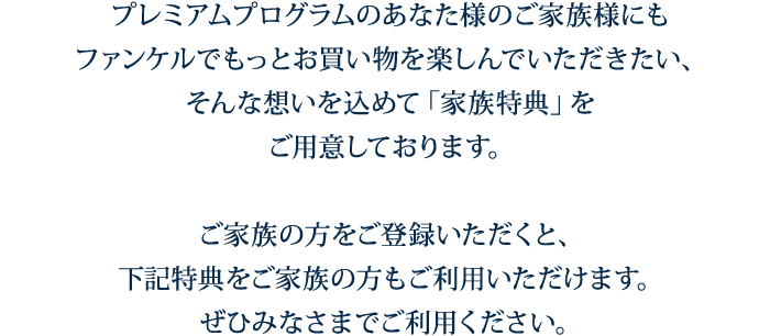 プレミアムプログラムのあなた様のご家族様にもファンケルでもっとお買い物を楽しんでいただきたい、そんな想いを込めて「家族特典」をご用意しております。ご家族の方をご登録いただくと、下記特典をご家族の方もご利用いただけます。ぜひみなさまでご利用ください。