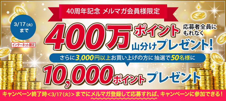 予告 2/20(木)からキャンペーン開始 40周年記念メルマガ限定 400万ぽいんと山分けプレゼント! さらに3,000円以上お買い上げの方に抽選で10,000ポイントプレゼント キャンペーン終了時<3/17(火)>までにメルマガ登録して応募すれば、キャンペーンに参加できる!