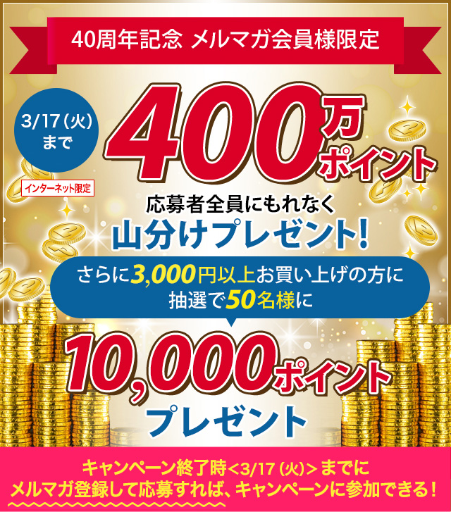 予告 2/20(木)からキャンペーン開始 40周年記念メルマガ限定 400万ぽいんと山分けプレゼント! さらに3,000円以上お買い上げの方に抽選で10,000ポイントプレゼント キャンペーン終了時<3/17(火)>までにメルマガ登録して応募すれば、キャンペーンに参加できる!