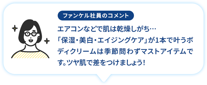 エアコンなどで肌は乾燥しがち「保湿・美白・エイジングケア」が1本で叶うボディクリームは季節問わずマストアイテムです。ツヤ肌で差をつけましょう!