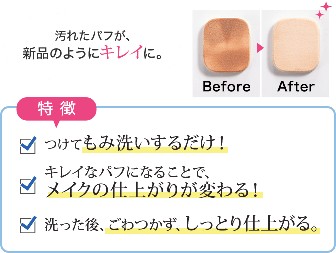 汚れたパフが、新品のようにキレイに。 特徴 つけてもみ洗いするだけ！ キレイなパフになることで、メイクの仕上がりが変わる！ 洗った後、ごわつかず、しっとり仕上がる。