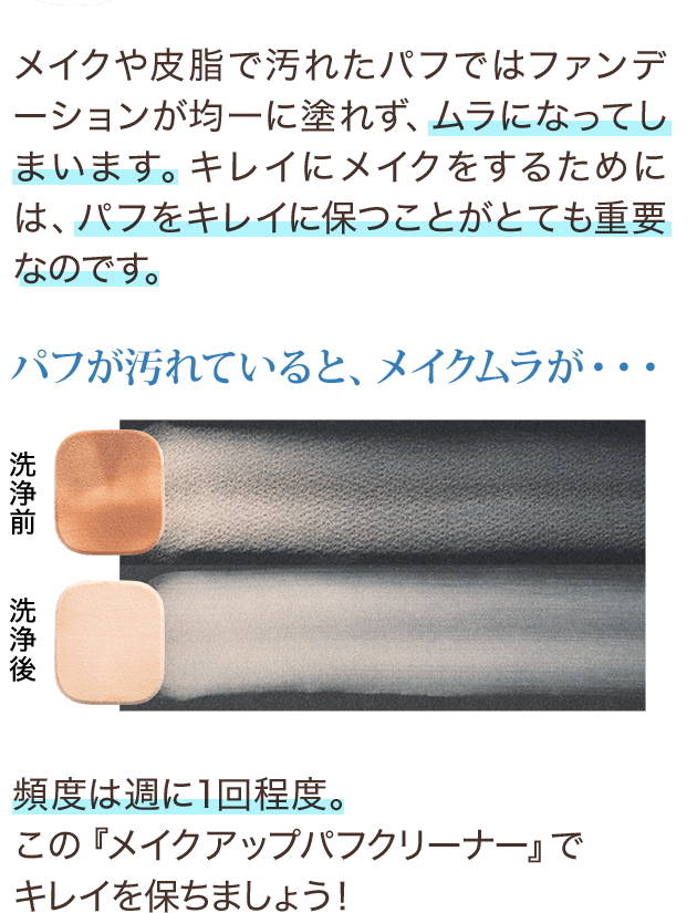 パフが汚れていると、メイクムラが… メイクや皮脂で汚れたパフではファンデーションが均一に塗れず、ムラになってしまいます。キレイにメイクをするためには、パフをキレイに保つことがとても重要なのです。頻度は週に1回程度。この『メイクアップパフクリーナー』でキレイを保ちましょう！