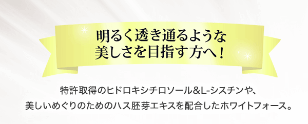 明るく透き通るような美しさを目指す方へ 特許取得のヒドロキシチロソール＆L-シスチンや、美しいめぐりのためのハス胚芽エキスを配合したホワイトフォース。