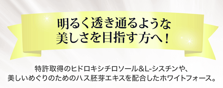 明るく透き通るような美しさを目指す方へ 特許取得のヒドロキシチロソール＆L-シスチンや、美しいめぐりのためのハス胚芽エキスを配合したホワイトフォース。