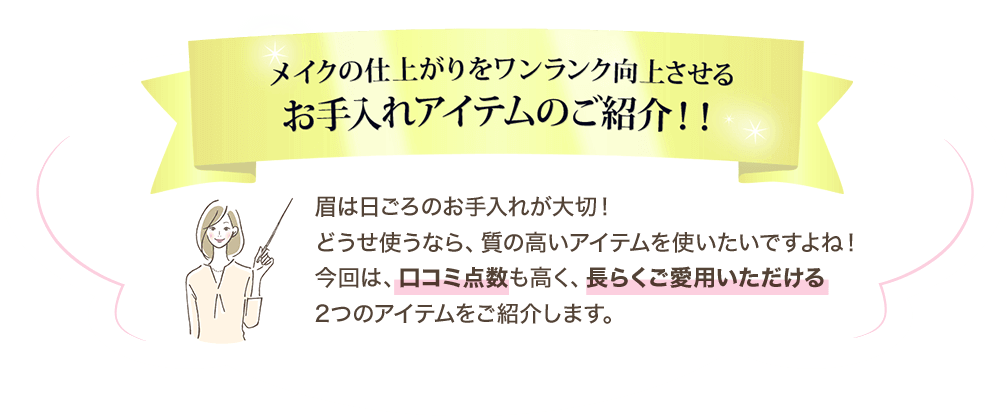 メイクの仕上がりをワンランク向上させるお手入れアイテムのご紹介！！ 眉は日ごろのお手入れが大切！どうせ使うなら、質の高いアイテムを使いたいですよね！今回は、口コミ点数も高く、長らくご愛用いただける2つのアイテムをご紹介します。