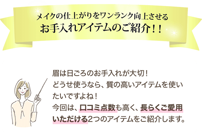 メイクの仕上がりをワンランク向上させるお手入れアイテムのご紹介！！ 眉は日ごろのお手入れが大切！どうせ使うなら、質の高いアイテムを使いたいですよね！今回は、口コミ点数も高く、長らくご愛用いただける2つのアイテムをご紹介します。