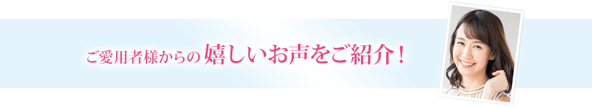 ご愛用者様からの嬉しいお声をご紹介！