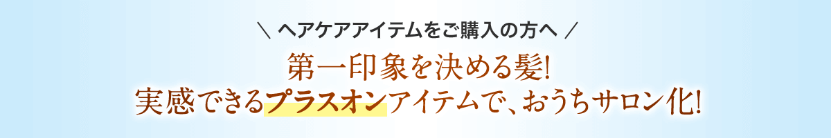 ヘアケアアイテムをご購入の方へ 第一印象を決める髪！ 実感できるプラスオンアイテムで、おうちサロン化！