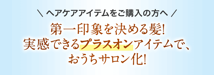 ヘアケアアイテムをご購入の方へ 第一印象を決める髪！ 実感できるプラスオンアイテムで、おうちサロン化！