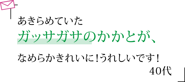 あきらめていたガッサガサのかかとが、なめらかきれいに！うれしいです！ 40代