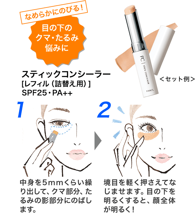 なめらかにのびる！目の下のクマ・たるみ悩みに ＜セット例＞ スティックコンシーラー [レフィル（詰替え用）]SPF25・PA++ 1 中身を5mmくらい繰り出して、クマ部分、たるみの影部分にのばします。 2 境目を軽く押さえてなじませます。目の下を明るくすると、顔全体が明るく！